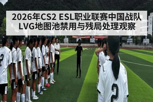 2026年CS2 ESL职业联赛中国战队LVG地图池禁用与残局处理观察